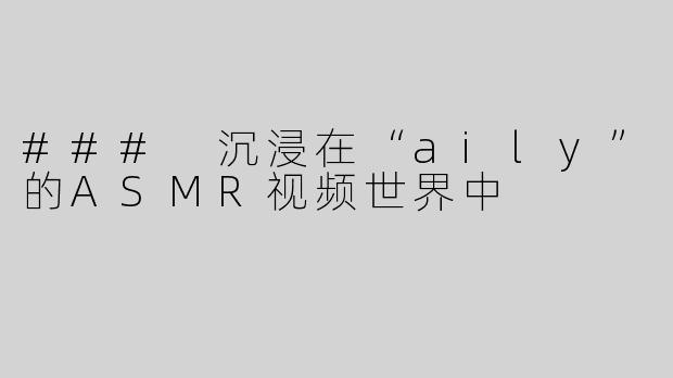 ### 沉浸在“aily”的ASMR视频世界中