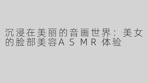 沉浸在美丽的音画世界：美女的脸部美容ASMR体验