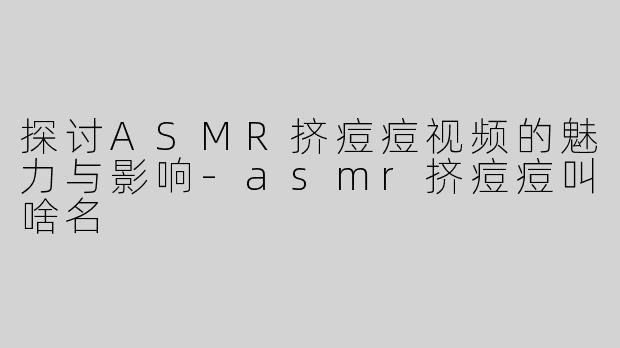 探讨ASMR挤痘痘视频的魅力与影响