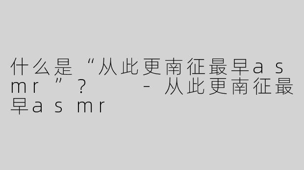 什么是“从此更南征最早asmr”？  