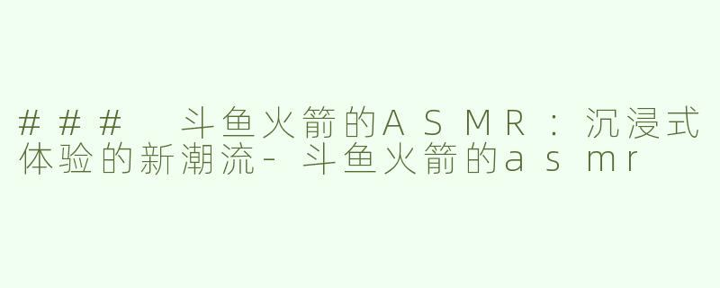 ### 斗鱼火箭的ASMR：沉浸式体验的新潮流-斗鱼火箭的asmr