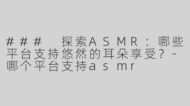 ### 探索ASMR：哪些平台支持悠然的耳朵享受？-哪个平台支持asmr