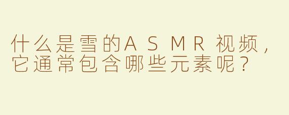 什么是雪的ASMR视频，它通常包含哪些元素呢？