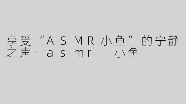 享受“ASMR小鱼”的宁静之声-asmr 小鱼