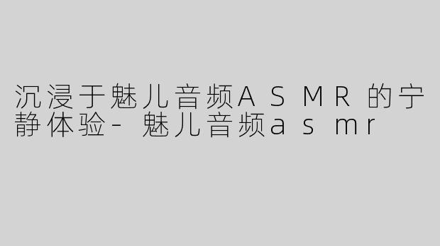 沉浸于魅儿音频ASMR的宁静体验-魅儿音频asmr