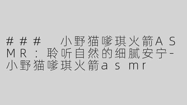 ### 小野猫嗲琪火箭ASMR：聆听自然的细腻安宁-小野猫嗲琪火箭asmr