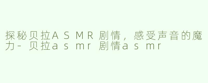 探秘贝拉ASMR剧情，感受声音的魔力-贝拉asmr剧情asmr