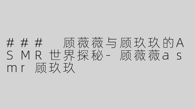 ### 顾薇薇与顾玖玖的ASMR世界探秘