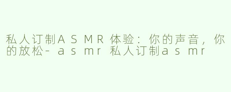 私人订制ASMR体验：你的声音，你的放松-asmr私人订制asmr