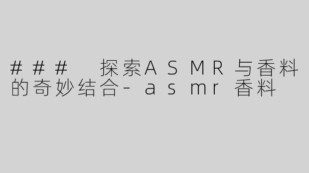 ### 探索ASMR与香料的奇妙结合-asmr香料