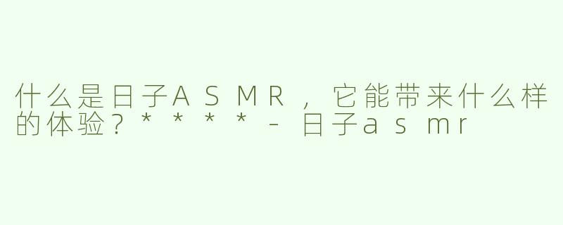 什么是日子ASMR，它能带来什么样的体验？****-日子asmr