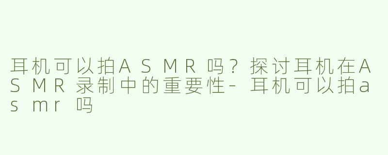 耳机可以拍ASMR吗？探讨耳机在ASMR录制中的重要性-耳机可以拍asmr吗