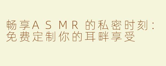 畅享ASMR的私密时刻：免费定制你的耳畔享受
