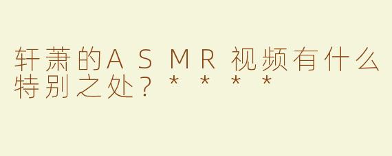 轩萧的ASMR视频有什么特别之处？****