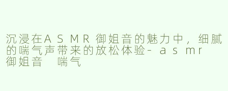 沉浸在ASMR御姐音的魅力中，细腻的喘气声带来的放松体验