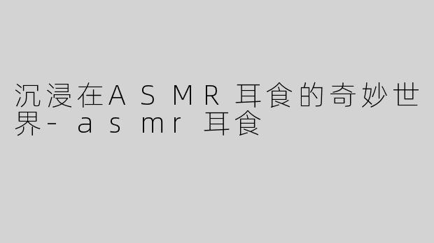 沉浸在ASMR耳食的奇妙世界-asmr耳食