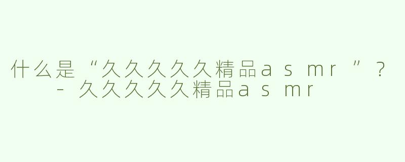 什么是“久久久久久精品asmr”？  