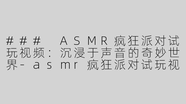### ASMR疯狂派对试玩视频：沉浸于声音的奇妙世界-asmr疯狂派对试玩视频