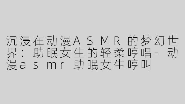 沉浸在动漫ASMR的梦幻世界：助眠女生的轻柔哼唱-动漫asmr助眠女生哼叫