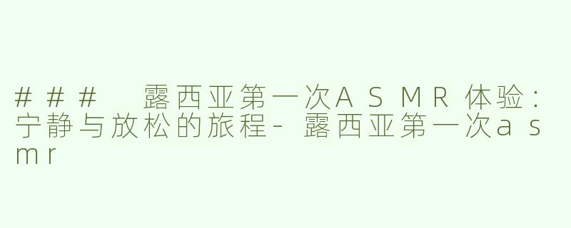 ### 露西亚第一次ASMR体验：宁静与放松的旅程-露西亚第一次asmr
