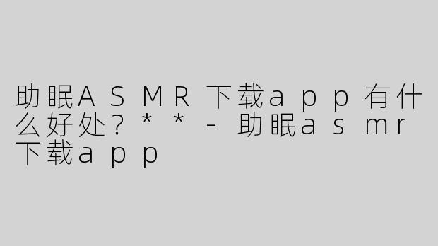 助眠ASMR下载app有什么好处？**