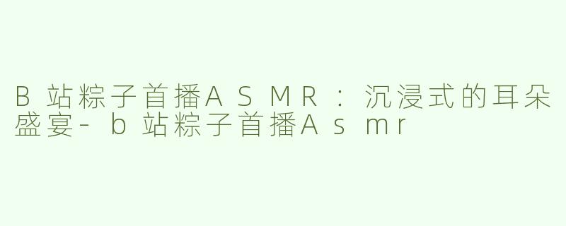 B站粽子首播ASMR：沉浸式的耳朵盛宴-b站粽子首播Asmr