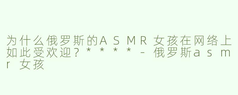 为什么俄罗斯的ASMR女孩在网络上如此受欢迎？****
