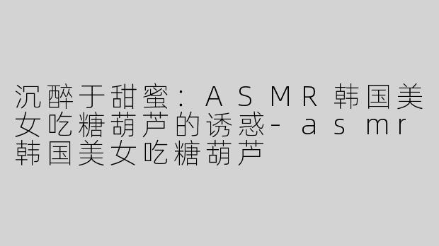 沉醉于甜蜜：ASMR韩国美女吃糖葫芦的诱惑-asmr韩国美女吃糖葫芦