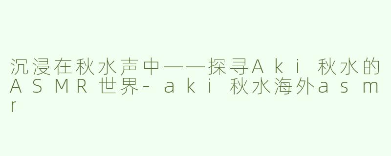 沉浸在秋水声中——探寻Aki秋水的ASMR世界-aki秋水海外asmr