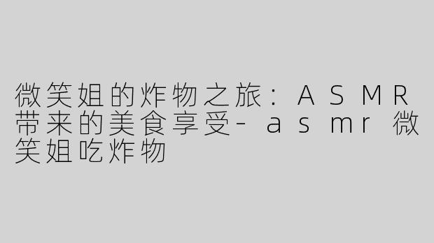 微笑姐的炸物之旅：ASMR带来的美食享受-asmr微笑姐吃炸物