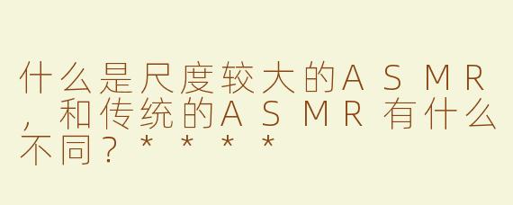 什么是尺度较大的ASMR，和传统的ASMR有什么不同？****