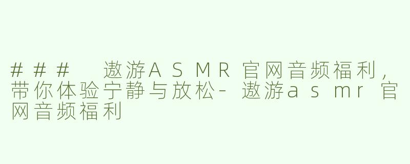 ### 遨游ASMR官网音频福利，带你体验宁静与放松-遨游asmr官网音频福利