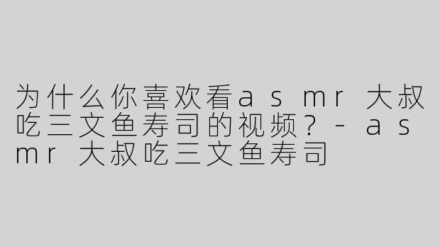 为什么你喜欢看asmr大叔吃三文鱼寿司的视频？