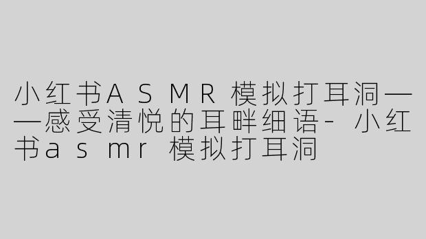 小红书ASMR模拟打耳洞——感受清悦的耳畔细语-小红书asmr模拟打耳洞