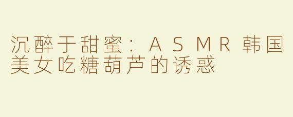沉醉于甜蜜：ASMR韩国美女吃糖葫芦的诱惑