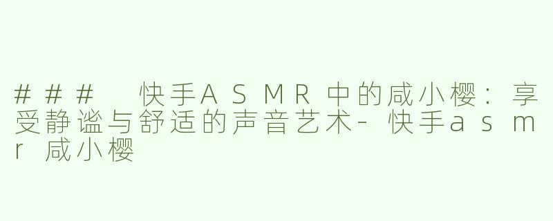 ### 快手ASMR中的咸小樱：享受静谧与舒适的声音艺术-快手asmr咸小樱