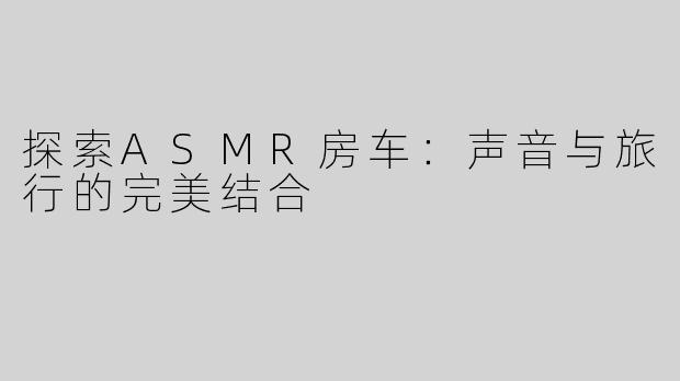 探索ASMR房车：声音与旅行的完美结合