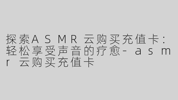 探索ASMR云购买充值卡：轻松享受声音的疗愈-asmr云购买充值卡