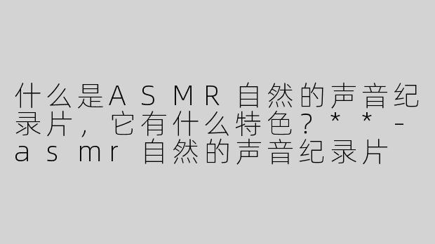 什么是ASMR自然的声音纪录片，它有什么特色？**