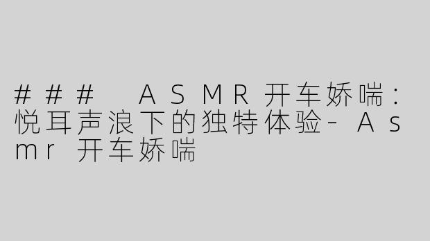 ### ASMR开车娇喘：悦耳声浪下的独特体验-Asmr开车娇喘