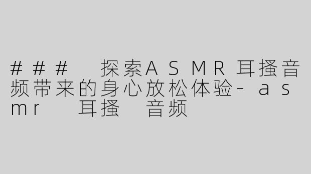 ### 探索ASMR耳搔音频带来的身心放松体验