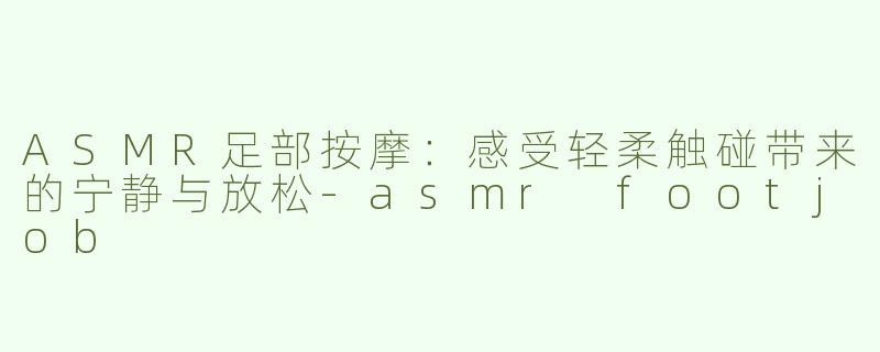ASMR足部按摩：感受轻柔触碰带来的宁静与放松-asmr footjob