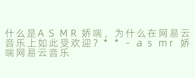 什么是ASMR娇喘，为什么在网易云音乐上如此受欢迎？**