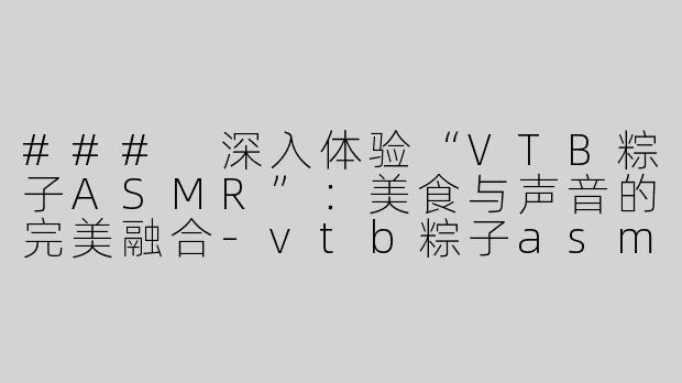 ### 深入体验“VTB粽子ASMR”：美食与声音的完美融合-vtb粽子asmr