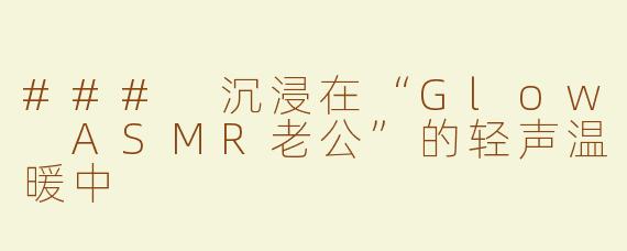 ### 沉浸在“Glow ASMR老公”的轻声温暖中
