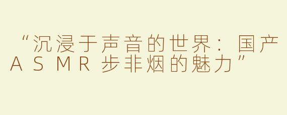 “沉浸于声音的世界：国产ASMR步非烟的魅力”