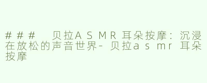 ### 贝拉ASMR耳朵按摩：沉浸在放松的声音世界-贝拉asmr耳朵按摩