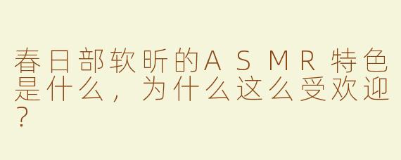 春日部软昕的ASMR特色是什么，为什么这么受欢迎？