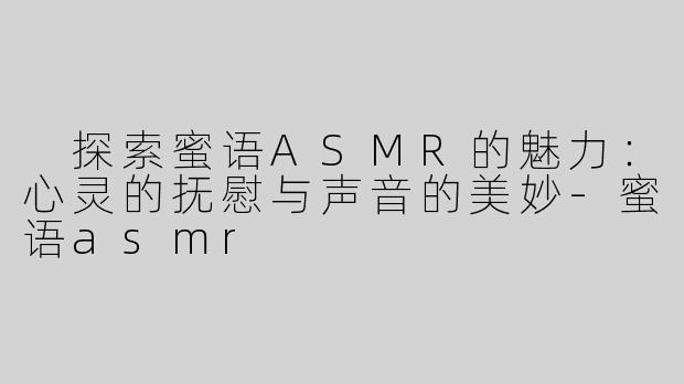  探索蜜语ASMR的魅力：心灵的抚慰与声音的美妙-蜜语asmr