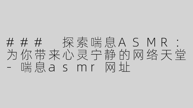 ### 探索喘息ASMR：为你带来心灵宁静的网络天堂-喘息asmr网址
